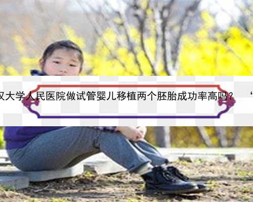武汉借卵网 2022在武汉大学人民医院做试管婴儿移植两个胚胎成功率高吗？ ‘怀